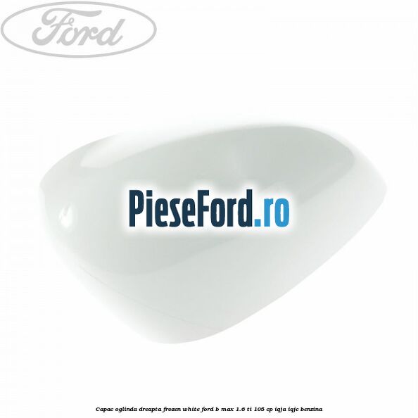 Capac oglinda dreapta frozen white Ford B-Max 1.6 Ti 105 cp IQJA, IQJC benzina