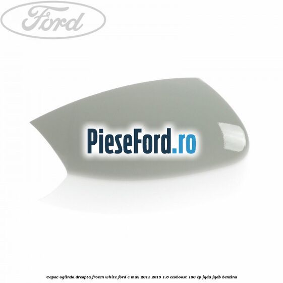 Capac oglinda dreapta Frozen White Ford C-Max 2011-2015 1.6 EcoBoost 150 cp JQDA, JQDB benzina