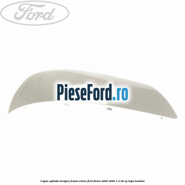 Capac oglinda dreapta frozen white Ford Fiesta 2005-2008 1.3 60 cp BAJA benzina
