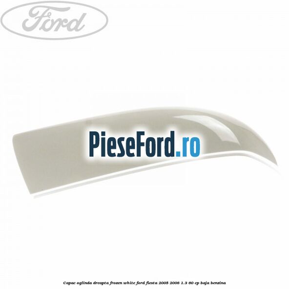 Capac oglinda dreapta frozen white Ford Fiesta 2005-2008 1.3 60 cp BAJA benzina