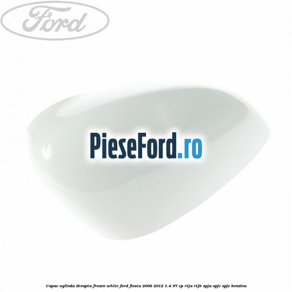 Capac oglinda dreapta frozen white Ford Fiesta 2008-2012 1.4 97 cp RTJA, RTJB, SPJA, SPJC, SPJE benzina