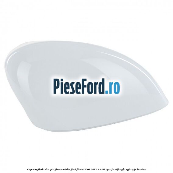 Capac oglinda dreapta frozen white Ford Fiesta 2008-2012 1.4 97 cp RTJA, RTJB, SPJA, SPJC, SPJE benzina