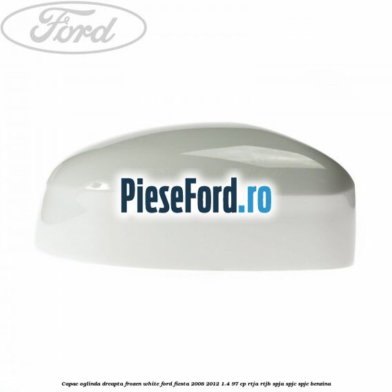 Capac oglinda dreapta frozen white Ford Fiesta 2008-2012 1.4 97 cp RTJA, RTJB, SPJA, SPJC, SPJE benzina