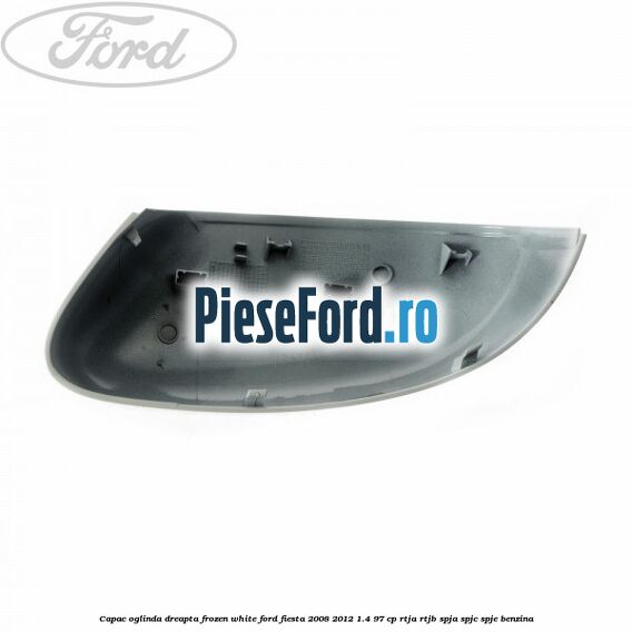 Capac oglinda dreapta frozen white Ford Fiesta 2008-2012 1.4 97 cp RTJA, RTJB, SPJA, SPJC, SPJE benzina