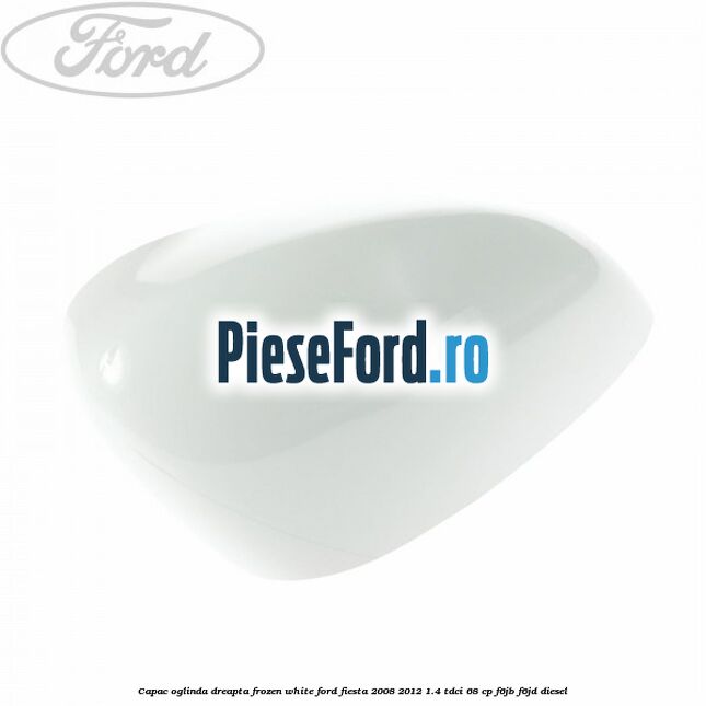 Capac oglinda dreapta frozen white Ford Fiesta 2008-2012 1.4 TDCi 68 cp F6JB, F6JD diesel