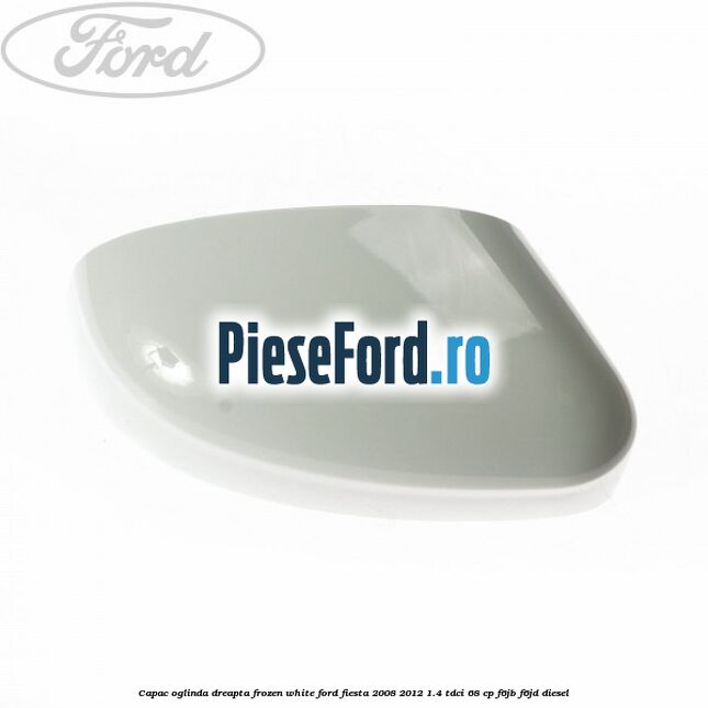 Capac oglinda dreapta frozen white Ford Fiesta 2008-2012 1.4 TDCi 68 cp F6JB, F6JD diesel