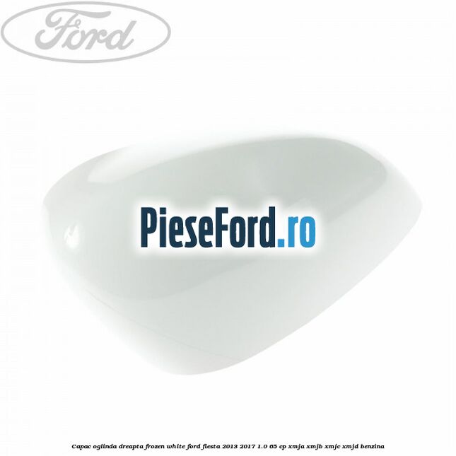 Capac oglinda dreapta frozen white Ford Fiesta 2013-2017 1.0 65 cp XMJA, XMJB, XMJC, XMJD benzina