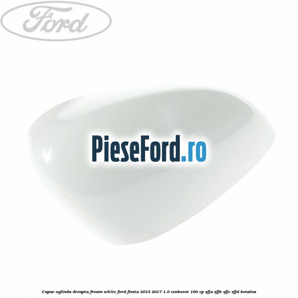 Capac oglinda dreapta frozen white Ford Fiesta 2013-2017 1.0 EcoBoost 100 cp SFJA, SFJB, SFJC, SFJD benzina