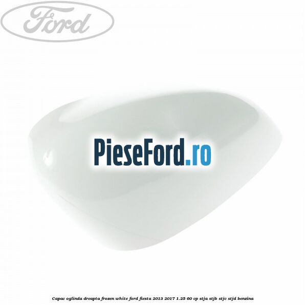 Capac oglinda dreapta frozen white Ford Fiesta 2013-2017 1.25 60 cp STJA, STJB, STJC, STJD benzina