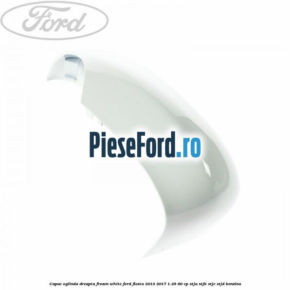 Capac oglinda dreapta frozen white Ford Fiesta 2013-2017 1.25 60 cp STJA, STJB, STJC, STJD benzina
