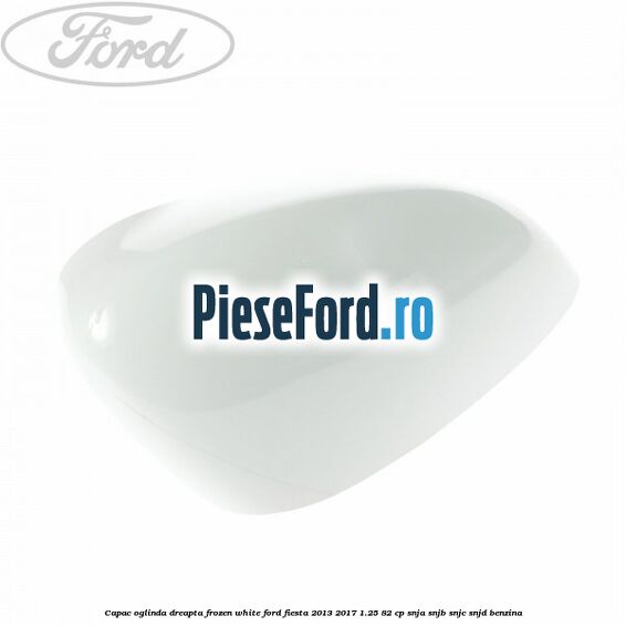 Capac oglinda dreapta frozen white Ford Fiesta 2013-2017 1.25 82 cp SNJA, SNJB, SNJC, SNJD benzina