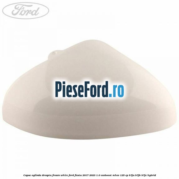 Capac oglinda dreapta frozen white Ford Fiesta 2017-2023 1.0 EcoBoost mHEV 125 cp B7JA, B7JB, B7JC Hybrid