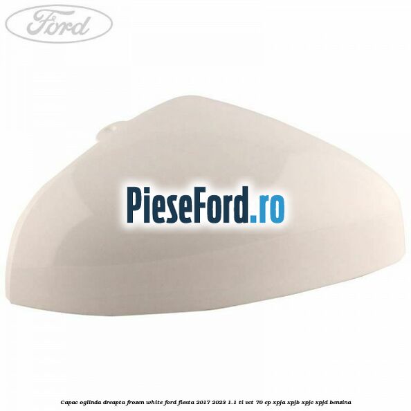 Capac oglinda dreapta frozen white Ford Fiesta 2017-2023 1.1 Ti-VCT 70 cp XPJA, XPJB, XPJC, XPJD benzina