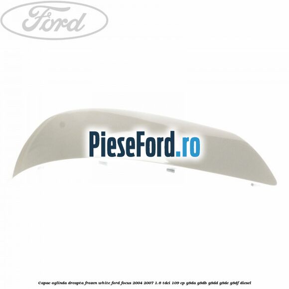 Capac oglinda dreapta frozen white Ford Focus 2004-2007 1.6 TDCi 109 cp G8DA, G8DB, G8DD, G8DE, G8DF diesel