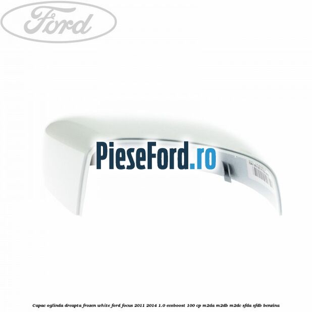 Capac oglinda dreapta frozen white Ford Focus 2011-2014 1.0 EcoBoost 100 cp M2DA, M2DB, M2DC, SFDA, SFDB benzina