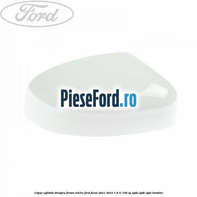 Capac oglinda dreapta frozen white Ford Focus 2011-2014 1.6 Ti 105 cp IQDA, IQDB, IQDC benzina