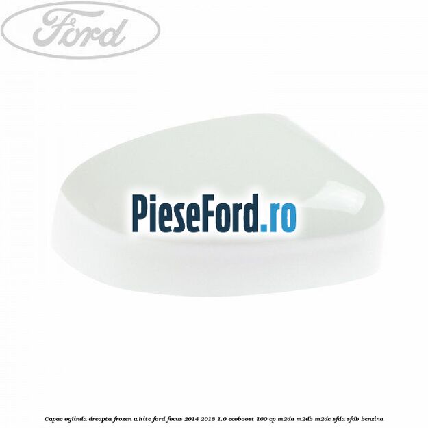 Capac oglinda dreapta frozen white Ford Focus 2014-2018 1.0 EcoBoost 100 cp Capac oglinda dreapta frozen white Ford Focus 2014-2018 1.0 EcoBoost 100 cp M2DA, M2DB, M2DC, SFDA, SFDB benzina