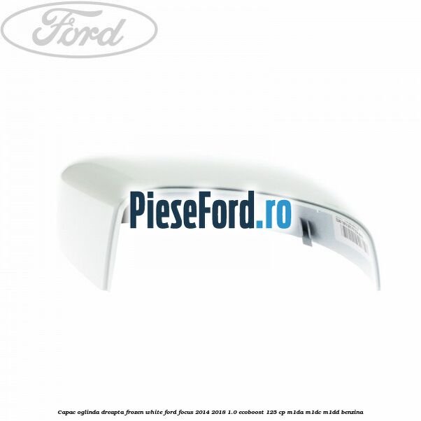 Capac oglinda dreapta frozen white Ford Focus 2014-2018 1.0 EcoBoost 125 cp M1DA, M1DC, M1DD benzina