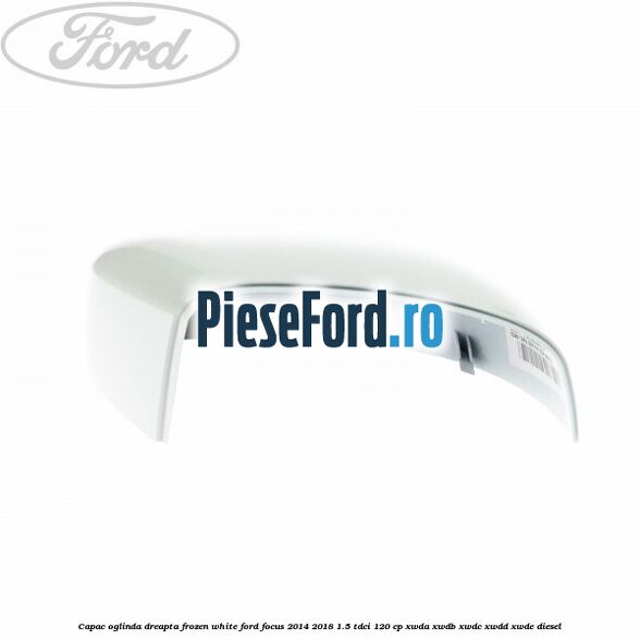Capac oglinda dreapta frozen white Ford Focus 2014-2018 1.5 TDCi 120 cp XWDA, XWDB, XWDC, XWDD, XWDE diesel