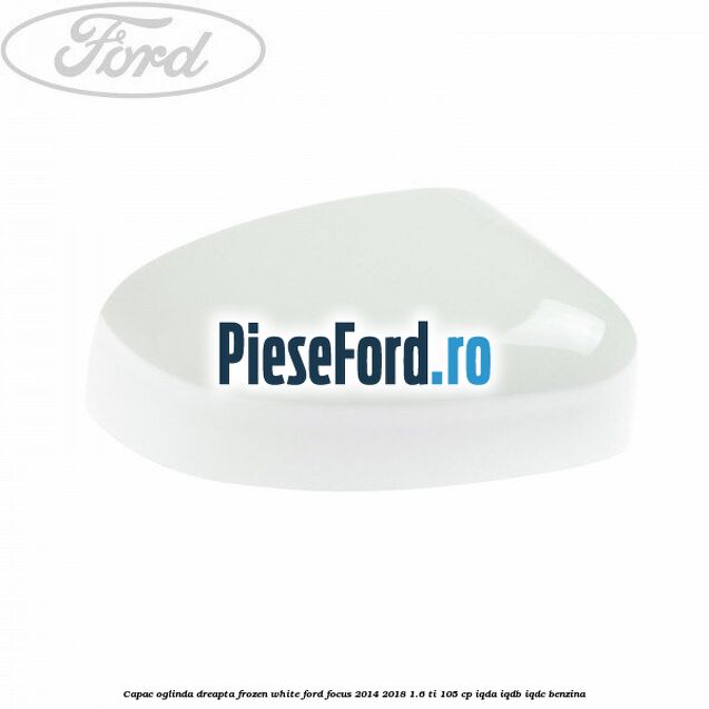 Capac oglinda dreapta frozen white Ford Focus 2014-2018 1.6 Ti 105 cp IQDA, IQDB, IQDC benzina