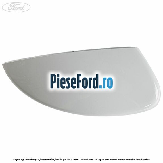 Capac oglinda dreapta frozen white Ford Kuga 2013-2016 1.5 EcoBoost 150 cp M8MA, M8MB, M8MC, M8MD, M8ME benzina