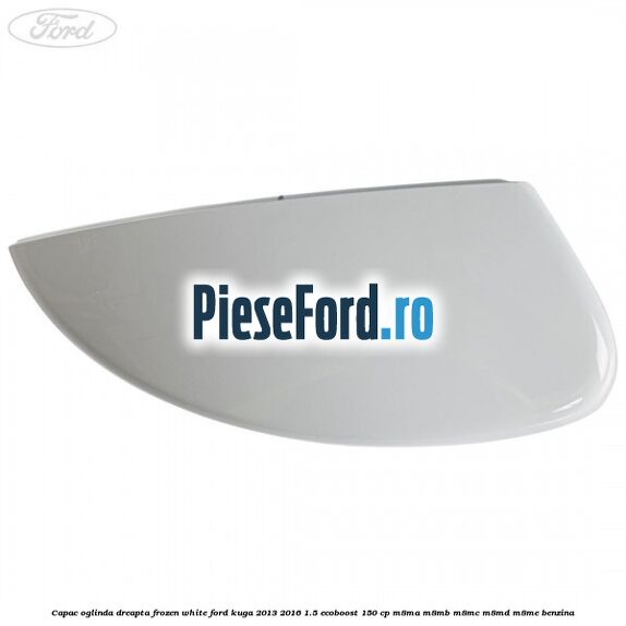 Capac oglinda dreapta frozen white Ford Kuga 2013-2016 1.5 EcoBoost 150 cp M8MA, M8MB, M8MC, M8MD, M8ME benzina