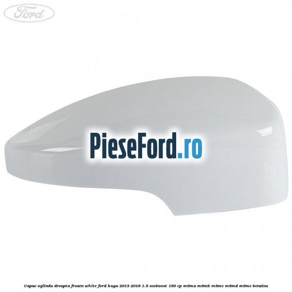 Capac oglinda dreapta frozen white Ford Kuga 2013-2016 1.5 EcoBoost 150 cp M8MA, M8MB, M8MC, M8MD, M8ME benzina