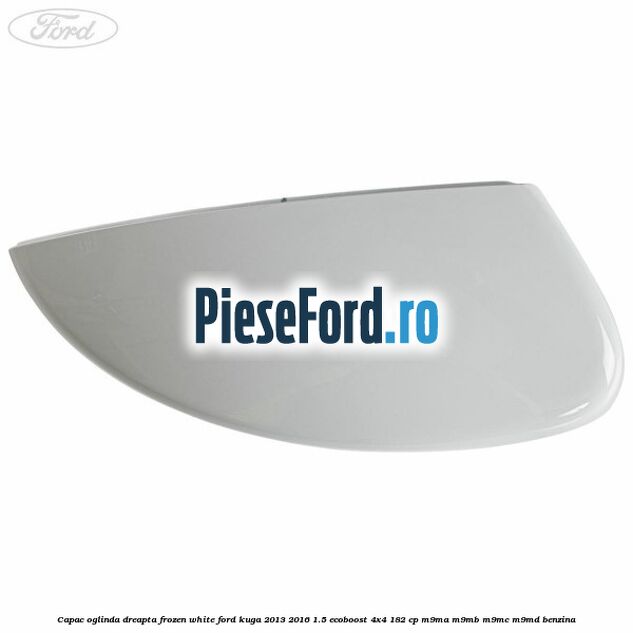 Capac oglinda dreapta frozen white Ford Kuga 2013-2016 1.5 EcoBoost 4x4 182 cp Capac oglinda dreapta frozen white Ford Kuga 2013-2016 1.5 EcoBoost 4x4 182 cp M9MA, M9MB, M9MC, M9MD benzina