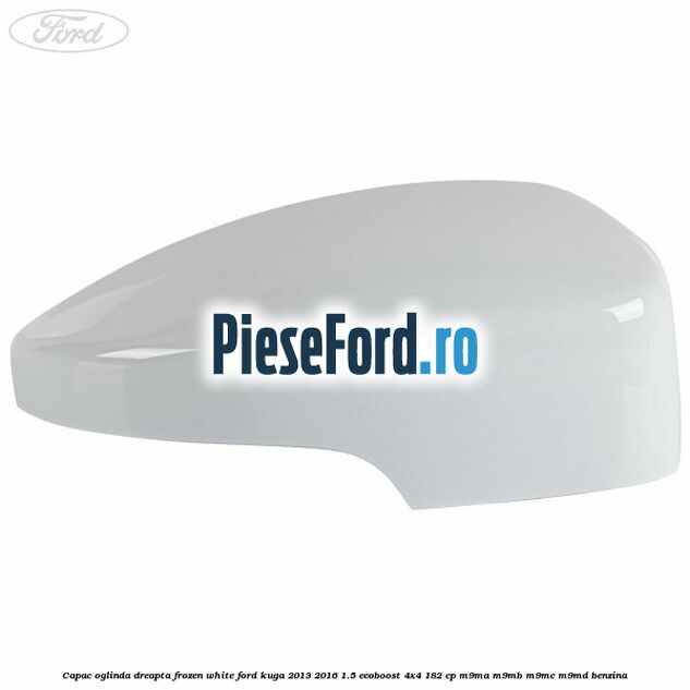 Capac oglinda dreapta frozen white Ford Kuga 2013-2016 1.5 EcoBoost 4x4 182 cp Capac oglinda dreapta frozen white Ford Kuga 2013-2016 1.5 EcoBoost 4x4 182 cp M9MA, M9MB, M9MC, M9MD benzina