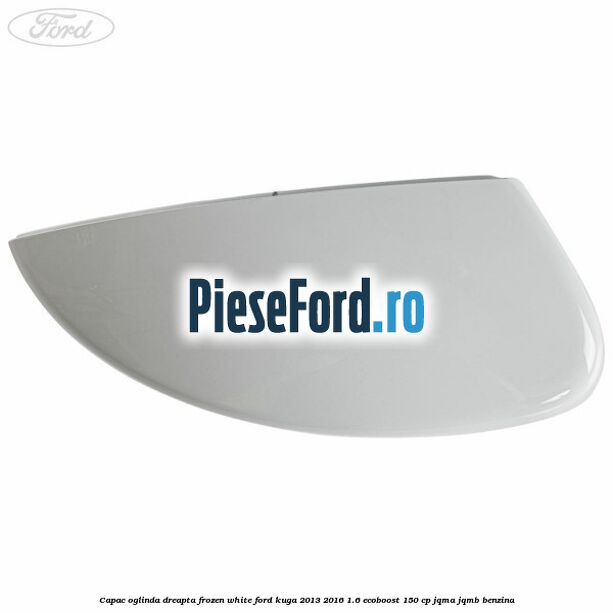 Capac oglinda dreapta frozen white Ford Kuga 2013-2016 1.6 EcoBoost 150 cp JQMA, JQMB benzina