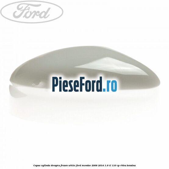 Capac oglinda dreapta frozen white Ford Mondeo 2008-2014 1.6 Ti 110 cp RHBA benzina