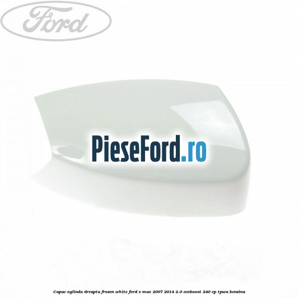 Capac oglinda dreapta frozen white Ford S-Max 2007-2014 2.0 EcoBoost 240 cp TPWA benzina