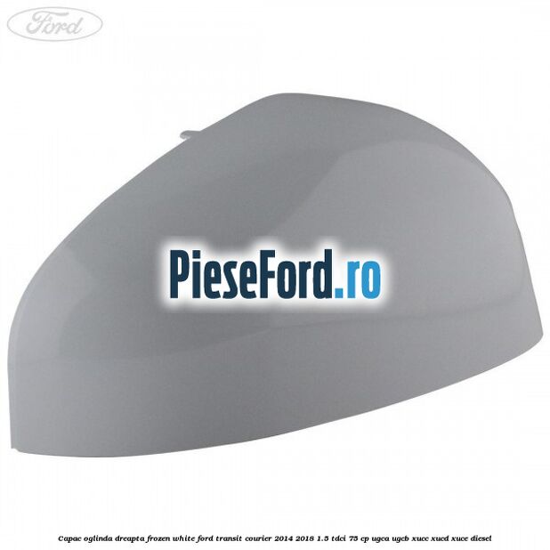 Capac oglinda dreapta frozen white Ford Transit Courier 2014-2018 1.5 TDCi 75 cp UGCA, UGCB, XUCC, XUCD, XUCE diesel