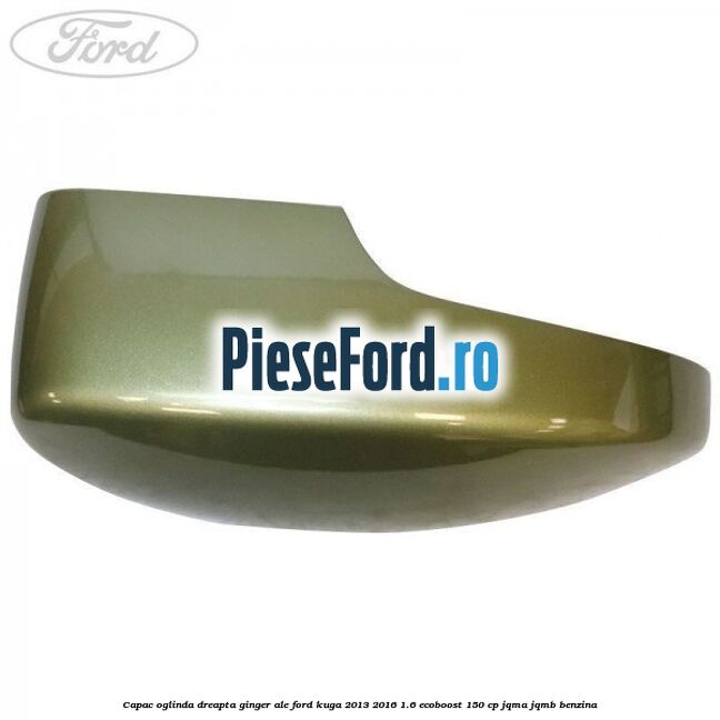 Capac oglinda dreapta ginger ale Ford Kuga 2013-2016 1.6 EcoBoost 150 cp JQMA, JQMB benzina