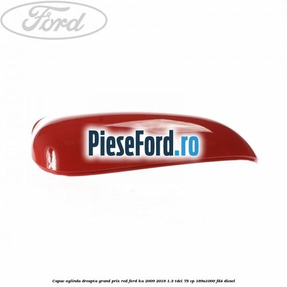 Capac oglinda dreapta grand prix red Ford Ka 2009-2016 1.3 TDCi 75 cp 169A1000, FD4 diesel