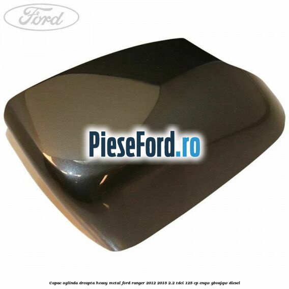 Capac oglinda dreapta heavy metal Ford Ranger 2012-2015 2.2 TDCi 125 cp ENQW, GBVAJQW diesel