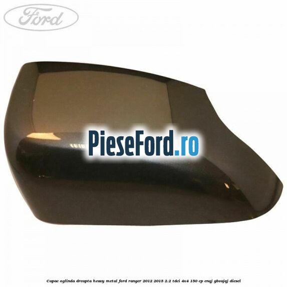 Capac oglinda dreapta heavy metal Ford Ranger 2012-2015 2.2 TDCi 4x4 150 cp ENQJ, GBVAJQJ diesel
