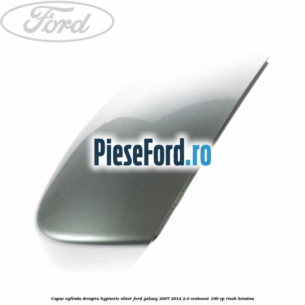Capac oglinda dreapta hypnotic silver Ford Galaxy 2007-2014 2.0 EcoBoost 199 cp TNWB benzina