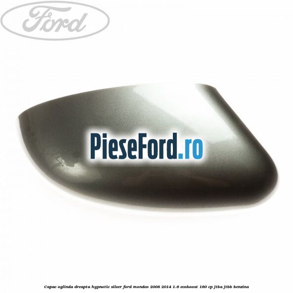 Capac oglinda dreapta hypnotic silver Ford Mondeo 2008-2014 1.6 EcoBoost 160 cp JTBA, JTBB benzina