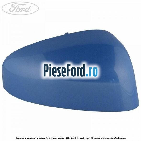 Capac oglinda dreapta iceberg Ford Transit Courier 2014-2018 1.0 EcoBoost 100 cp SFCA, SFCB, SFCC, SFCD, SFCE benzina