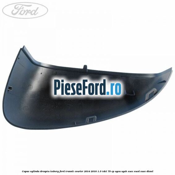 Capac oglinda dreapta iceberg Ford Transit Courier 2014-2018 1.5 TDCi 75 cp Capac oglinda dreapta iceberg Ford Transit Courier 2014-2018 1.5 TDCi 75 cp UGCA, UGCB, XUCC, XUCD, XUCE diesel
