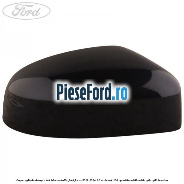 Capac oglinda dreapta ink blue metallic Ford Focus 2011-2014 1.0 EcoBoost 100 cp Capac oglinda dreapta ink blue metallic Ford Focus 2011-2014 1.0 EcoBoost 100 cp M2DA, M2DB, M2DC, SFDA, SFDB benzina
