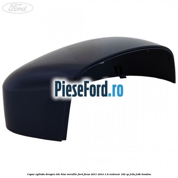 Capac oglinda dreapta ink blue metallic Ford Focus 2011-2014 1.6 EcoBoost 182 cp JTDA, JTDB benzina
