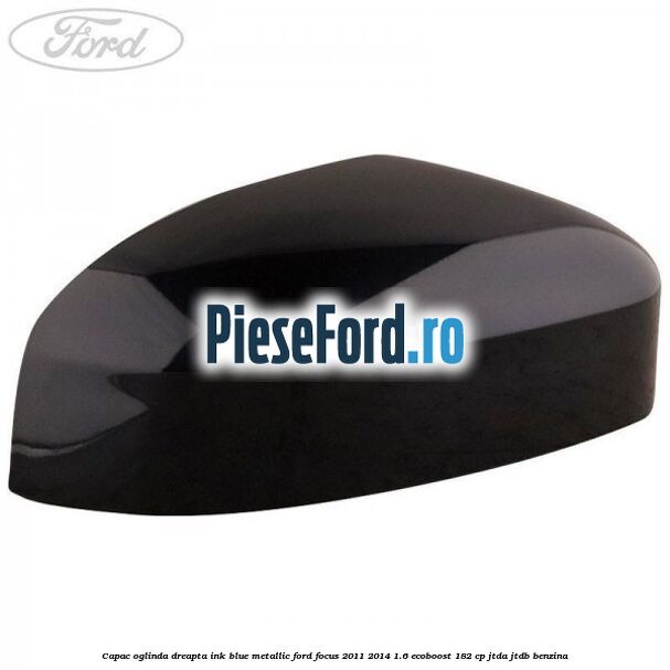 Capac oglinda dreapta ink blue metallic Ford Focus 2011-2014 1.6 EcoBoost 182 cp JTDA, JTDB benzina
