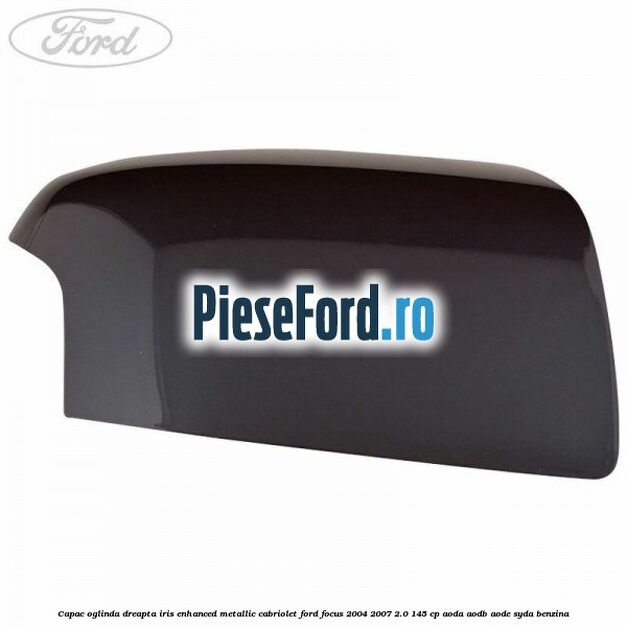 Capac oglinda dreapta iris enhanced metallic cabriolet Ford Focus 2004-2007 2.0 145 cp Capac oglinda dreapta iris enhanced metallic cabriolet Ford Focus 2004-2007 2.0 145 cp AODA, AODB, AODE, SYDA benzina