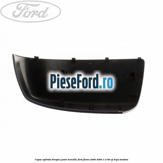 Capac oglinda dreapta jeans metallic Ford Fiesta 2005-2008 1.3 60 cp BAJA benzina