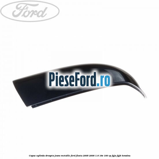 Capac oglinda dreapta jeans metallic Ford Fiesta 2005-2008 1.6 16V 100 cp FYJA, FYJB benzina