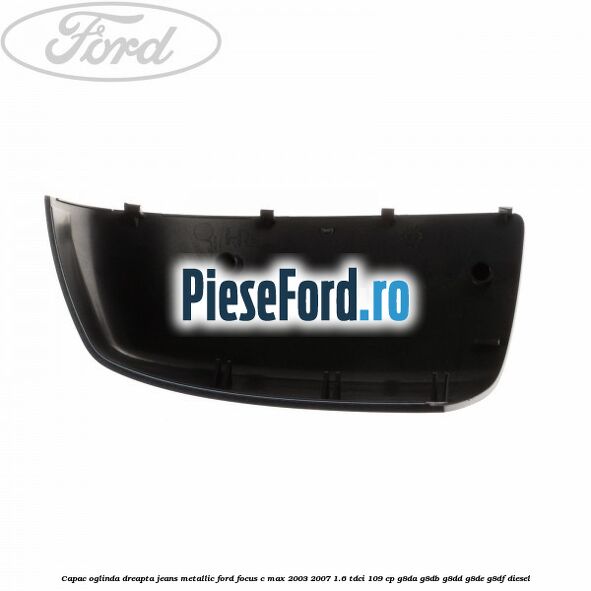 Capac oglinda dreapta jeans metallic Ford Focus C-Max 2003-2007 1.6 TDCi 109 cp G8DA, G8DB, G8DD, G8DE, G8DF diesel