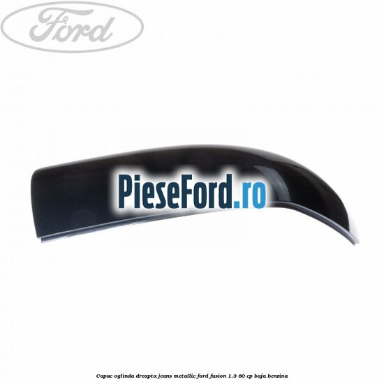 Capac oglinda dreapta jeans metallic Ford Fusion 1.3 60 cp Capac oglinda dreapta jeans metallic Ford Fusion 1.3 60 cp BAJA benzina