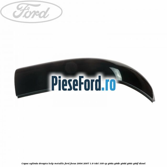 Capac oglinda dreapta kelp metallic Ford Focus 2004-2007 1.6 TDCi 109 cp Capac oglinda dreapta kelp metallic Ford Focus 2004-2007 1.6 TDCi 109 cp G8DA, G8DB, G8DD, G8DE, G8DF diesel
